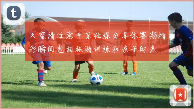 火蜜请注意申京社媒分享休赛期精彩瞬间包括旅游训练和亲子时光
