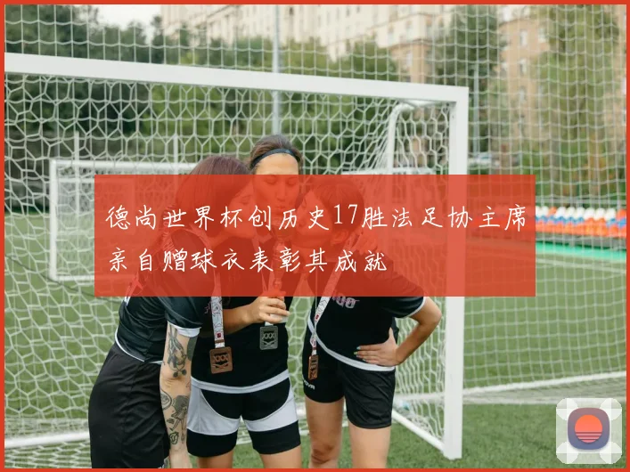 德尚世界杯创历史17胜法足协主席亲自赠球衣表彰其成就