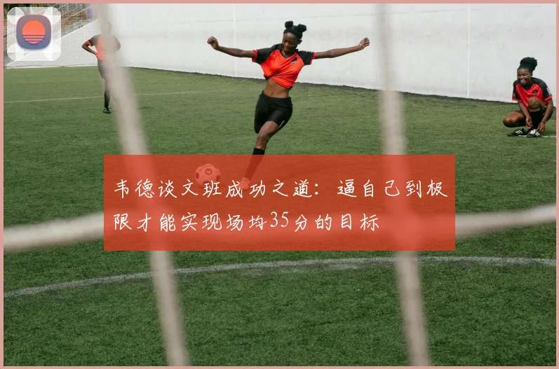 韦德谈文班成功之道：逼自己到极限才能实现场均35分的目标