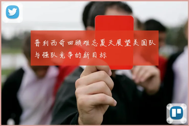 普利西奇回顾难忘夏天展望美国队与强队竞争的新目标