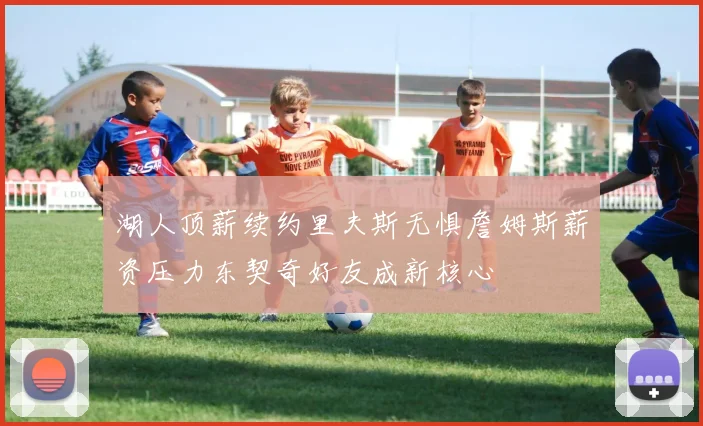 湖人顶薪续约里夫斯无惧詹姆斯薪资压力东契奇好友成新核心