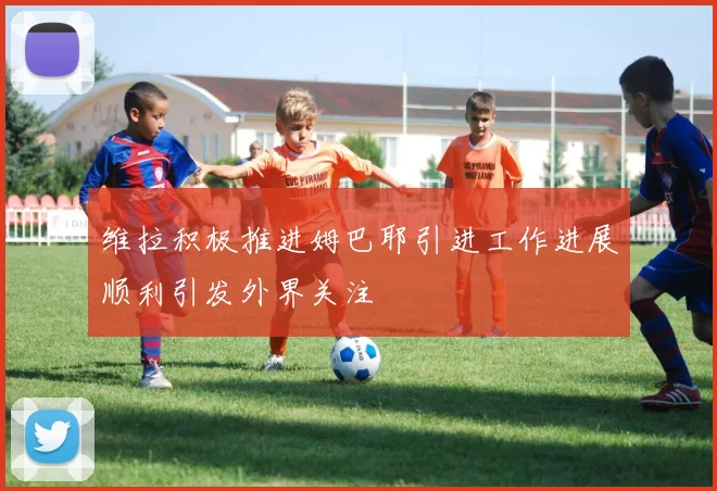 维拉积极推进姆巴耶引进工作进展顺利引发外界关注
