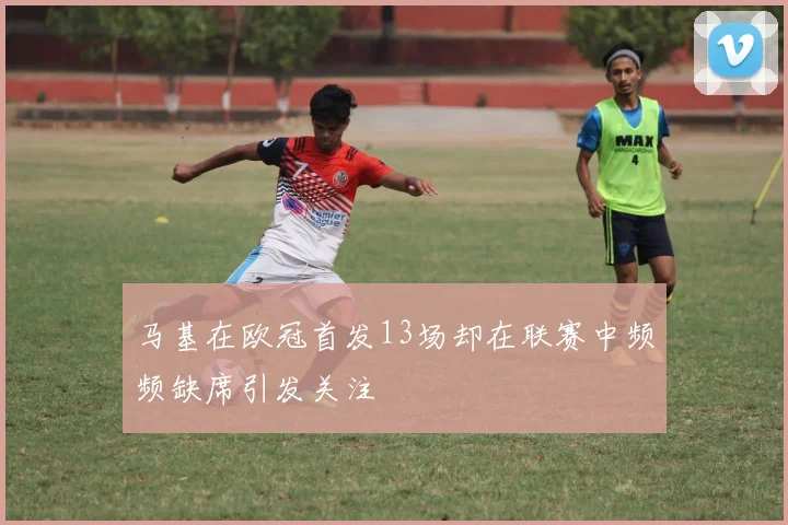 马基在欧冠首发13场却在联赛中频频缺席引发关注