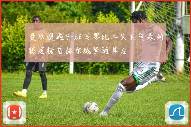 曼联遭遇升班马零比二失利阿森纳稳居榜首赫尔城紧随其后
