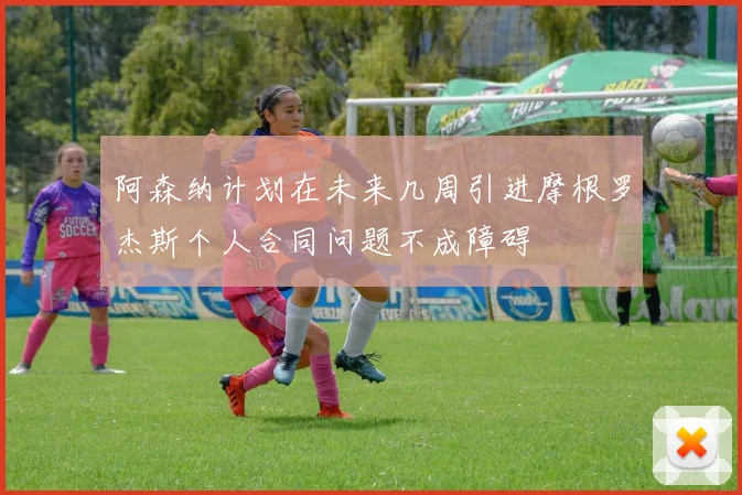 阿森纳计划在未来几周引进摩根罗杰斯个人合同问题不成障碍