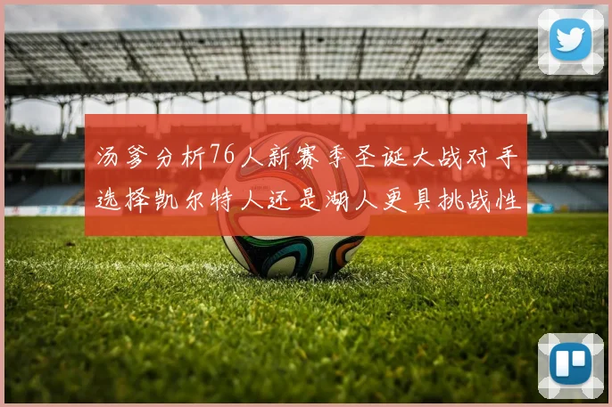 汤爹分析76人新赛季圣诞大战对手选择凯尔特人还是湖人更具挑战性