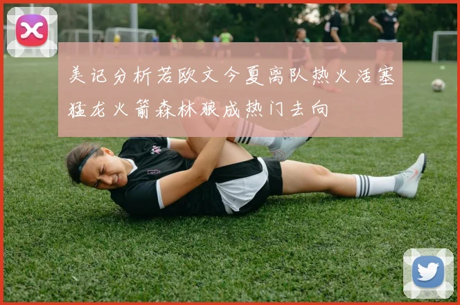 美记分析若欧文今夏离队热火活塞猛龙火箭森林狼成热门去向