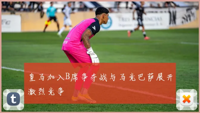 皇马加入B席争夺战与马竞巴萨展开激烈竞争