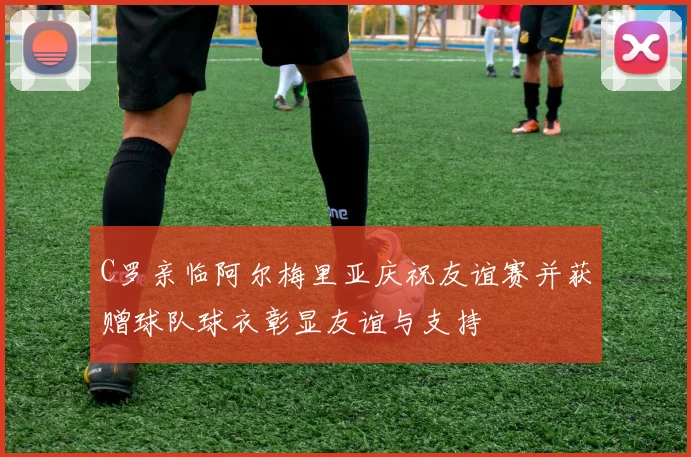 C罗亲临阿尔梅里亚庆祝友谊赛并获赠球队球衣彰显友谊与支持
