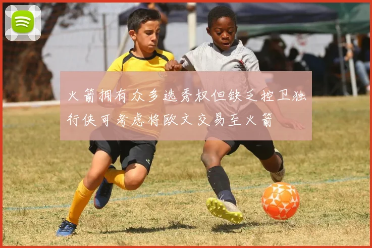 火箭拥有众多选秀权但缺乏控卫独行侠可考虑将欧文交易至火箭