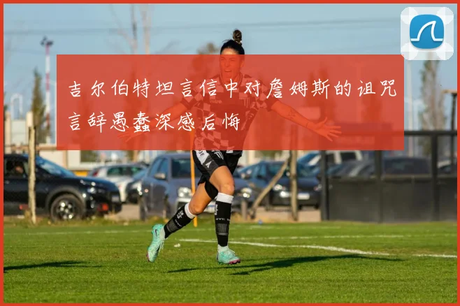 吉尔伯特坦言信中对詹姆斯的诅咒言辞愚蠢深感后悔