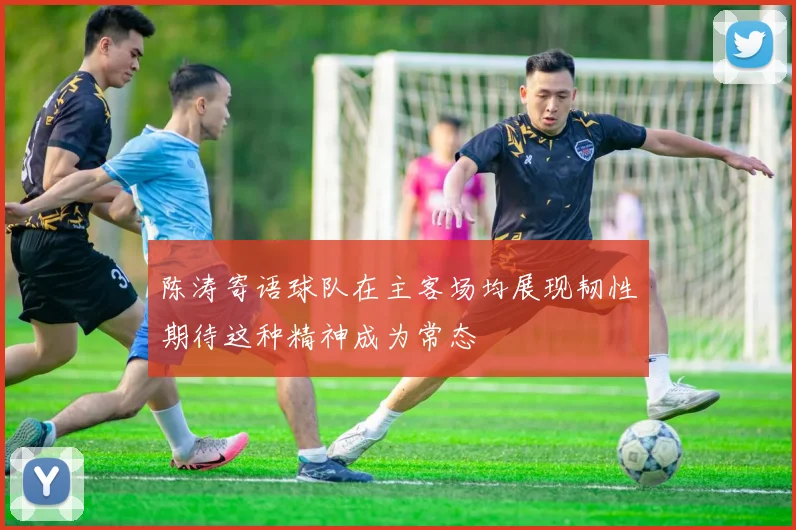 陈涛寄语球队在主客场均展现韧性期待这种精神成为常态
