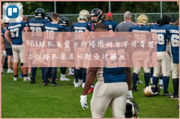 NBA球队高管分析塔图姆与字母哥潜力但球队深度问题亟待解决