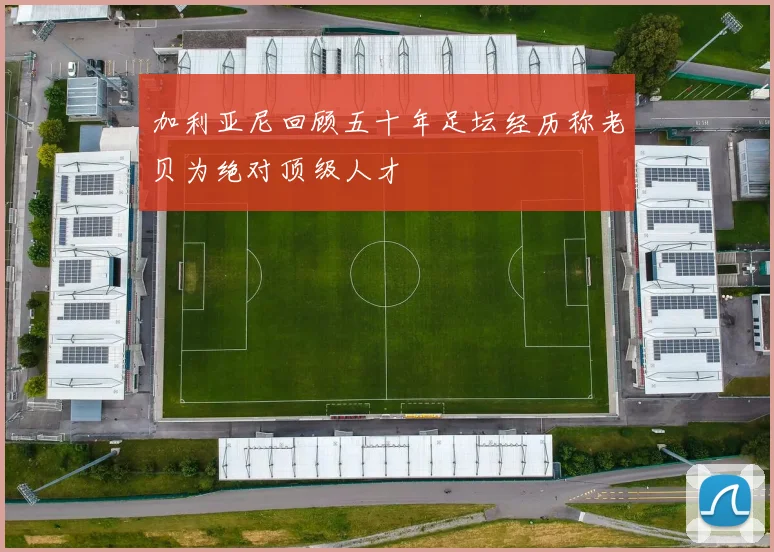 加利亚尼回顾五十年足坛经历称老贝为绝对顶级人才