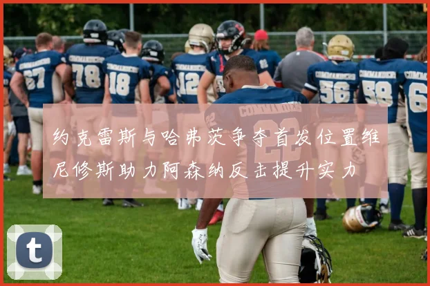 约克雷斯与哈弗茨争夺首发位置维尼修斯助力阿森纳反击提升实力